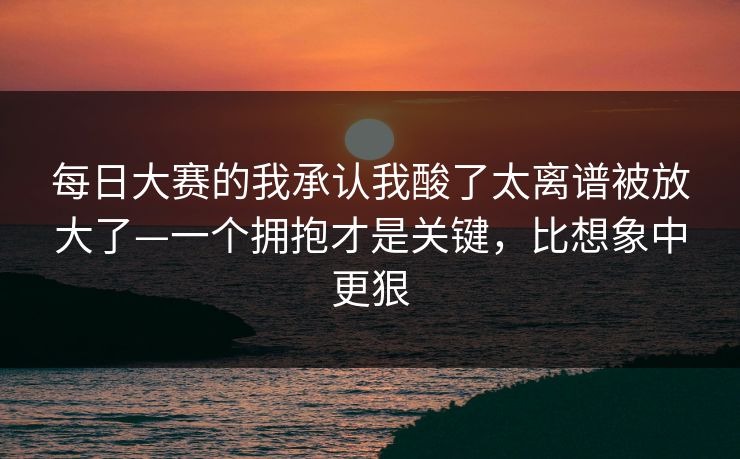 每日大赛的我承认我酸了太离谱被放大了—一个拥抱才是关键，比想象中更狠
