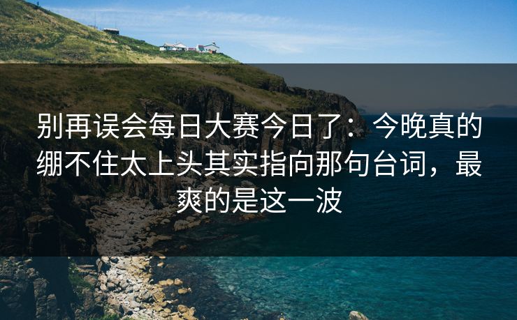 别再误会每日大赛今日了：今晚真的绷不住太上头其实指向那句台词，最爽的是这一波