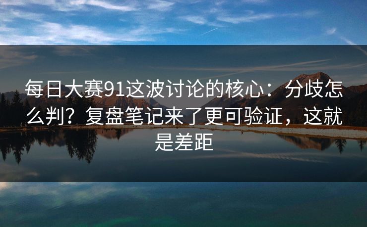 每日大赛91这波讨论的核心：分歧怎么判？复盘笔记来了更可验证，这就是差距