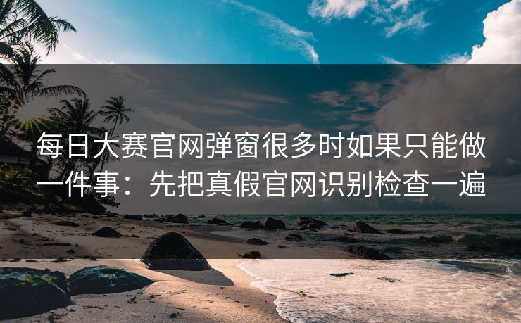 每日大赛官网弹窗很多时如果只能做一件事：先把真假官网识别检查一遍
