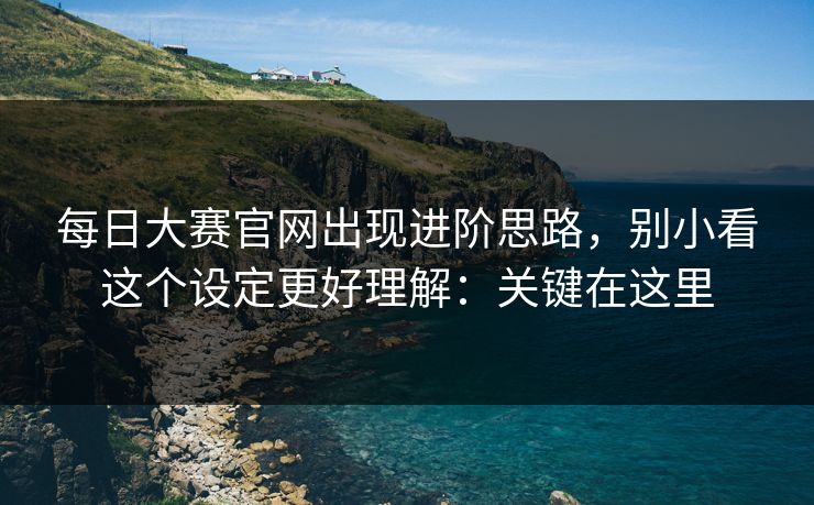 每日大赛官网出现进阶思路，别小看这个设定更好理解：关键在这里