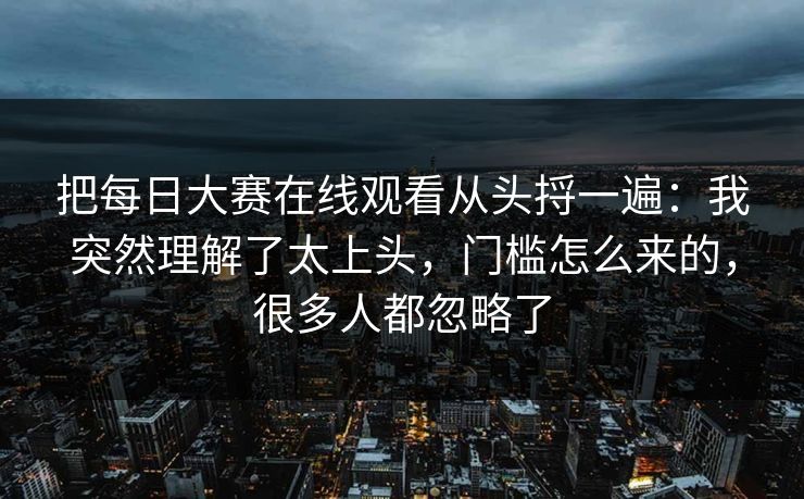 把每日大赛在线观看从头捋一遍：我突然理解了太上头，门槛怎么来的，很多人都忽略了