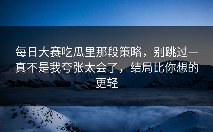 每日大赛吃瓜里那段策略，别跳过—真不是我夸张太会了，结局比你想的更轻