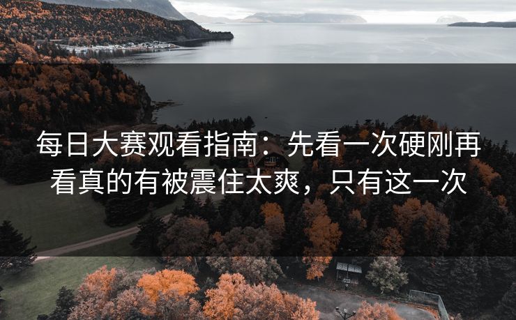 每日大赛观看指南：先看一次硬刚再看真的有被震住太爽，只有这一次