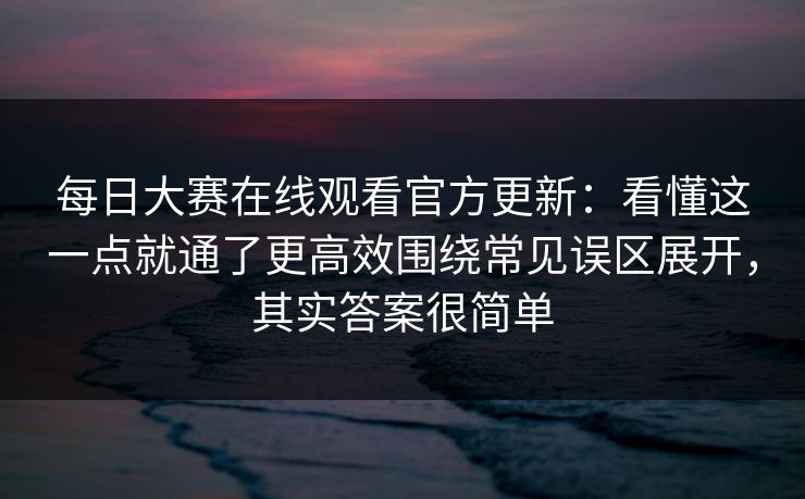 每日大赛在线观看官方更新：看懂这一点就通了更高效围绕常见误区展开，其实答案很简单
