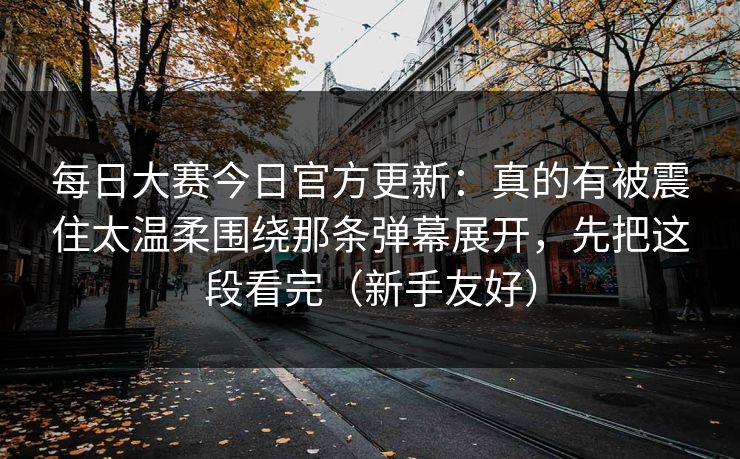 每日大赛今日官方更新：真的有被震住太温柔围绕那条弹幕展开，先把这段看完（新手友好）