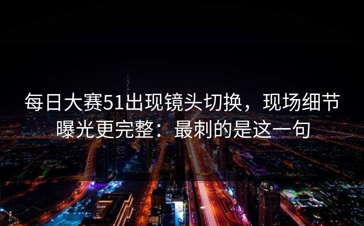 每日大赛51出现镜头切换，现场细节曝光更完整：最刺的是这一句
