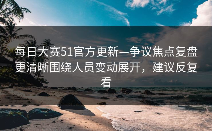 每日大赛51官方更新—争议焦点复盘更清晰围绕人员变动展开，建议反复看
