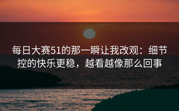 每日大赛51的那一瞬让我改观：细节控的快乐更稳，越看越像那么回事