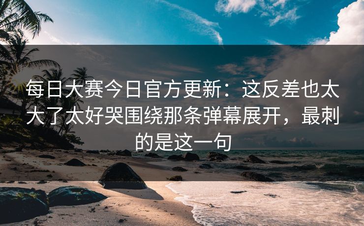 每日大赛今日官方更新：这反差也太大了太好哭围绕那条弹幕展开，最刺的是这一句