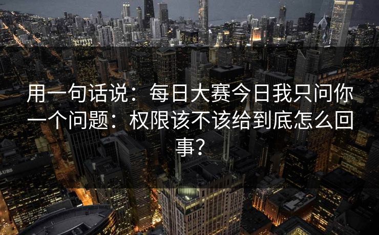 用一句话说：每日大赛今日我只问你一个问题：权限该不该给到底怎么回事？