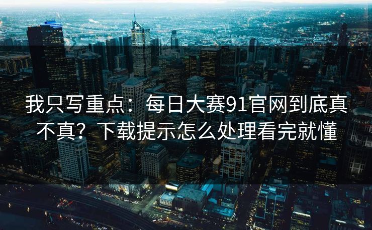 我只写重点：每日大赛91官网到底真不真？下载提示怎么处理看完就懂
