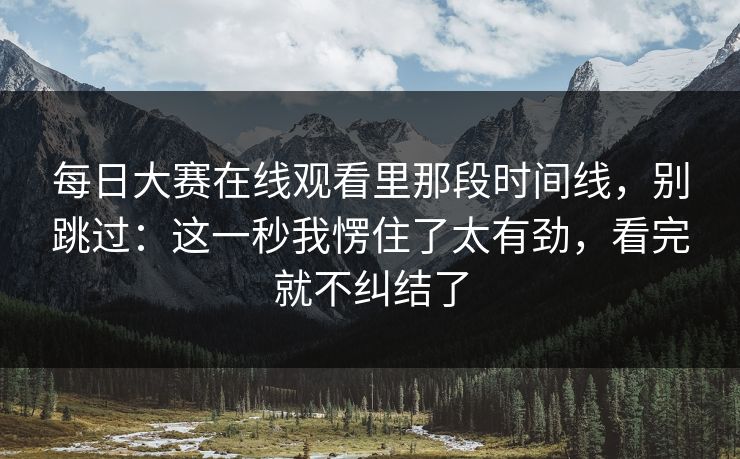 每日大赛在线观看里那段时间线，别跳过：这一秒我愣住了太有劲，看完就不纠结了