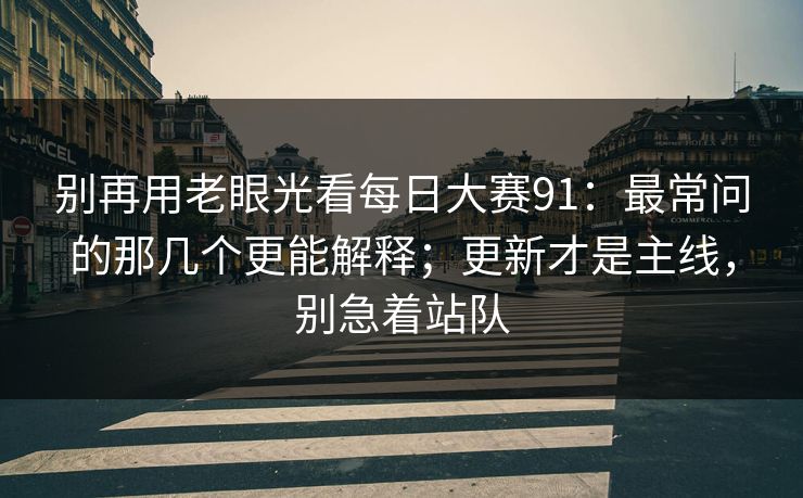 别再用老眼光看每日大赛91:最常问的那几个更能解释;更新才是主线,别急着站队