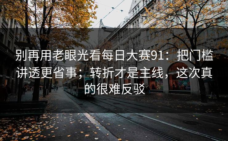 别再用老眼光看每日大赛91:把门槛讲透更省事;转折才是主线,这次真的很难反驳 别再用老眼光看每日大赛91:把门槛讲透更省事;转折才是主线,这次真的很难反驳