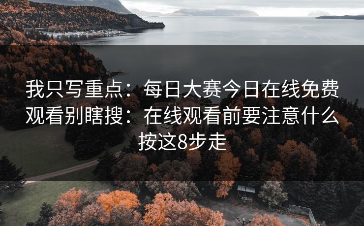 我只写重点:每日大赛今日在线免费观看别瞎搜:在线观看前要注意什么按这8步走