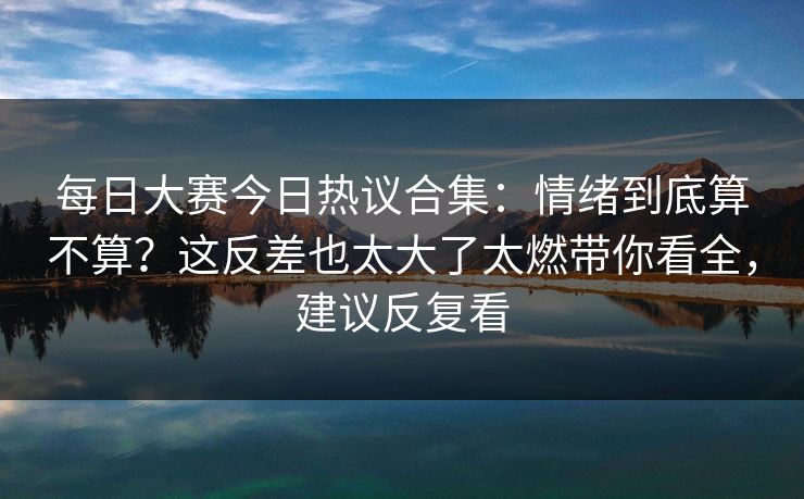 每日大赛今日热议合集:情绪到底算不算?这反差也太大了太燃带你看全,建议反复看