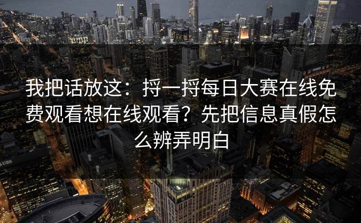 我把话放这:捋一捋每日大赛在线免费观看想在线观看?先把信息真假怎么辨弄明白