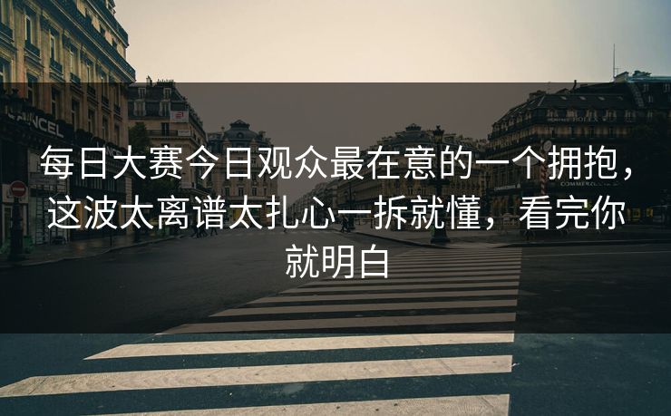 每日大赛今日观众最在意的一个拥抱,这波太离谱太扎心一拆就懂,看完你就明白