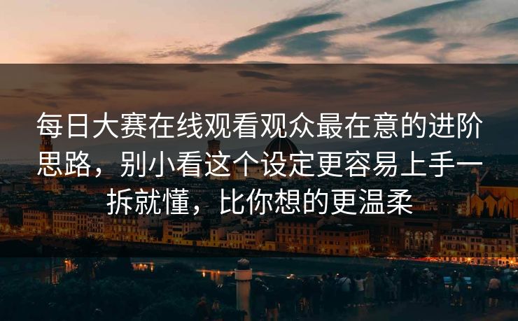 每日大赛在线观看观众最在意的进阶思路,别小看这个设定更容易上手一拆就懂,比你想的更温柔