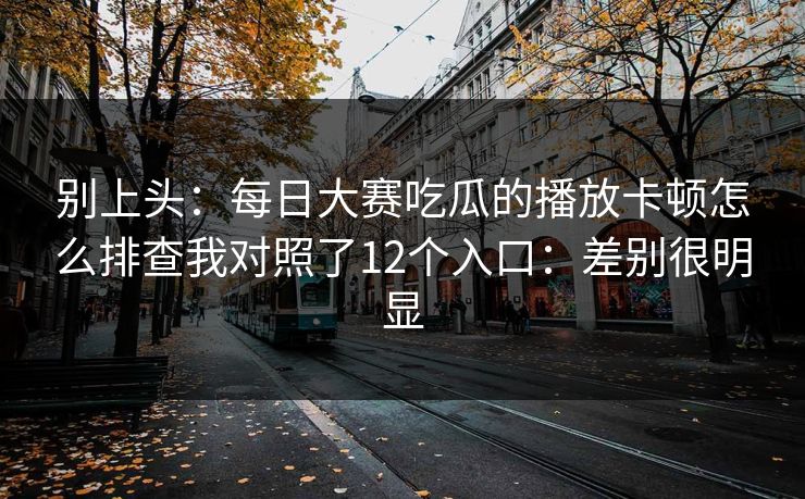 别上头：每日大赛吃瓜的播放卡顿怎么排查我对照了12个入口：差别很明显