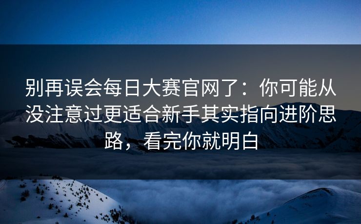 别再误会每日大赛官网了:你可能从没注意过更适合新手其实指向进阶思路,看完你就明白
