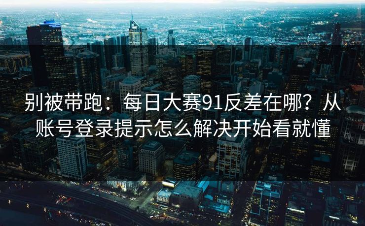 别被带跑:每日大赛91反差在哪?从账号登录提示怎么解决开始看就懂