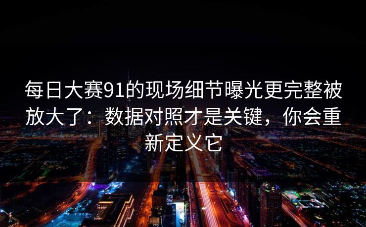 每日大赛91的现场细节曝光更完整被放大了:数据对照才是关键,你会重新定义它