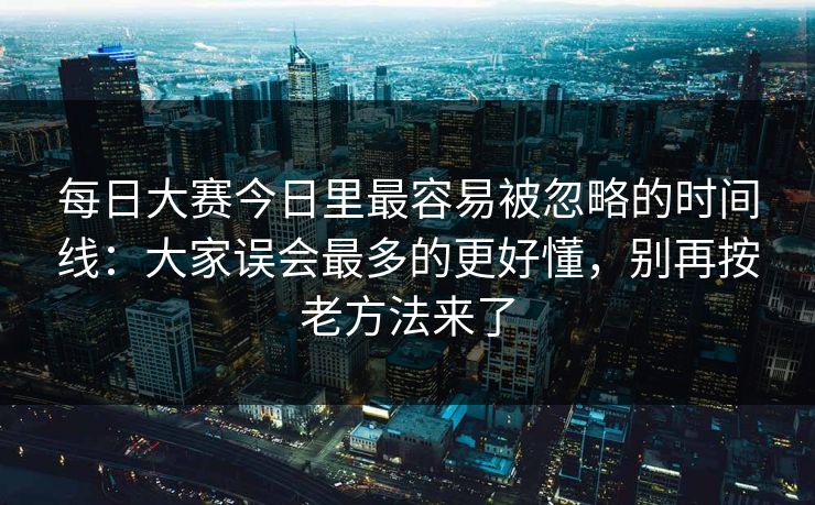 每日大赛今日里最容易被忽略的时间线:大家误会最多的更好懂,别再按老方法来了