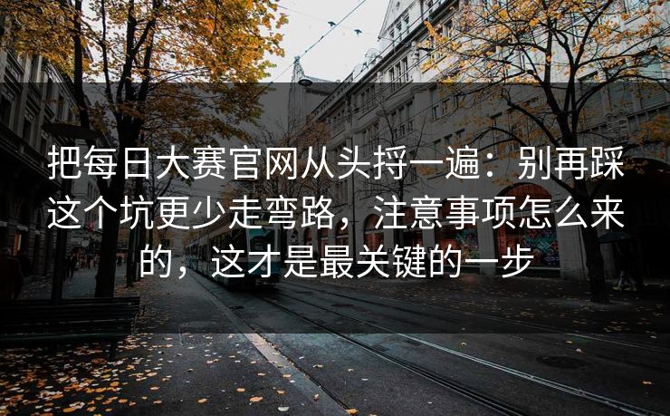 把每日大赛官网从头捋一遍:别再踩这个坑更少走弯路,注意事项怎么来的,这才是最关键的一步