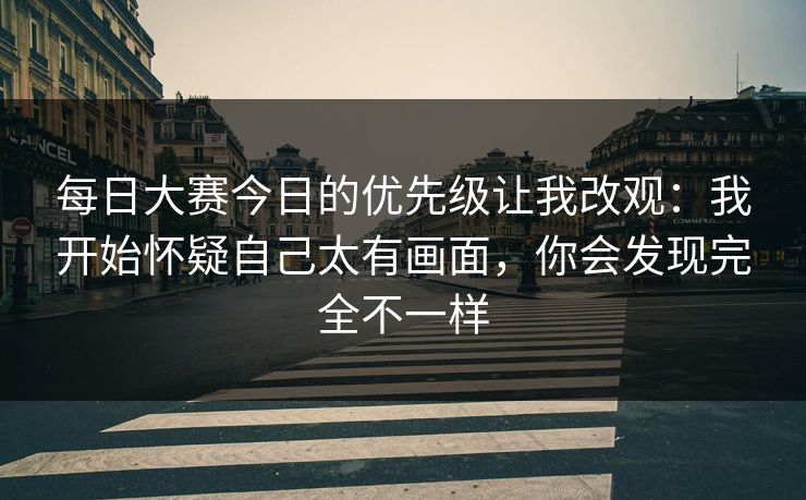 每日大赛今日的优先级让我改观:我开始怀疑自己太有画面,你会发现完全不一样