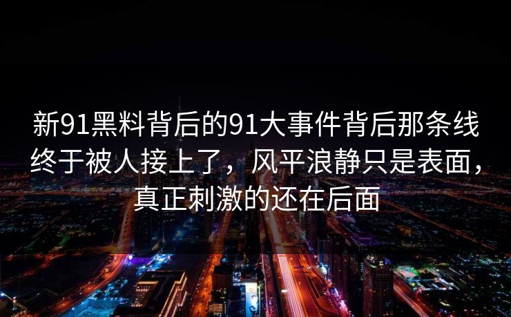 新91黑料背后的91大事件背后那条线终于被人接上了,风平浪静只是表面,真正刺激的还在后面
