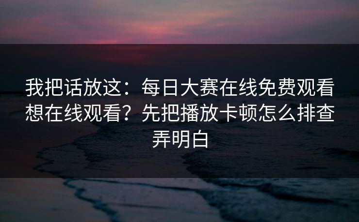 我把话放这：每日大赛在线免费观看想在线观看？先把播放卡顿怎么排查弄明白