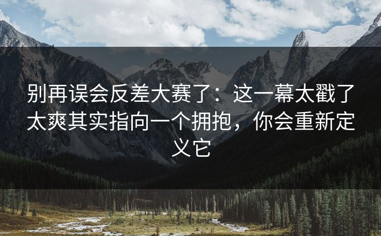 别再误会反差大赛了：这一幕太戳了太爽其实指向一个拥抱，你会重新定义它