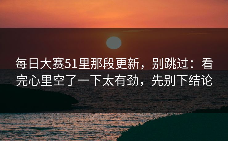 每日大赛51里那段更新，别跳过：看完心里空了一下太有劲，先别下结论