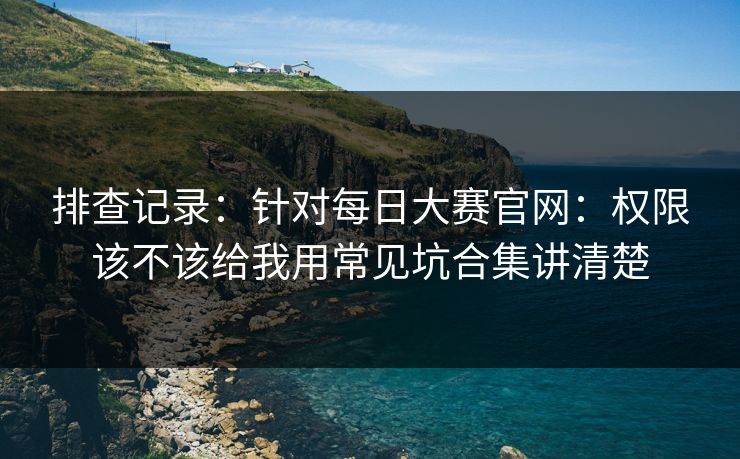 排查记录:针对每日大赛官网:权限该不该给我用常见坑合集讲清楚 排查记录:针对每日大赛官网:权限该不该给我用常见坑合集讲清楚