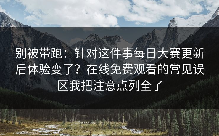别被带跑：针对这件事每日大赛更新后体验变了？在线免费观看的常见误区我把注意点列全了