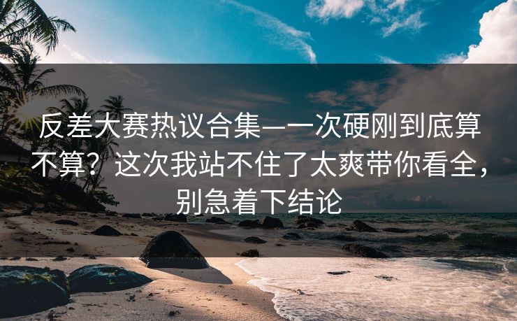 反差大赛热议合集—一次硬刚到底算不算?这次我站不住了太爽带你看全,别急着下结论