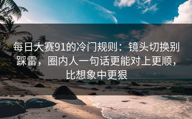 每日大赛91的冷门规则：镜头切换别踩雷，圈内人一句话更能对上更顺，比想象中更狠
