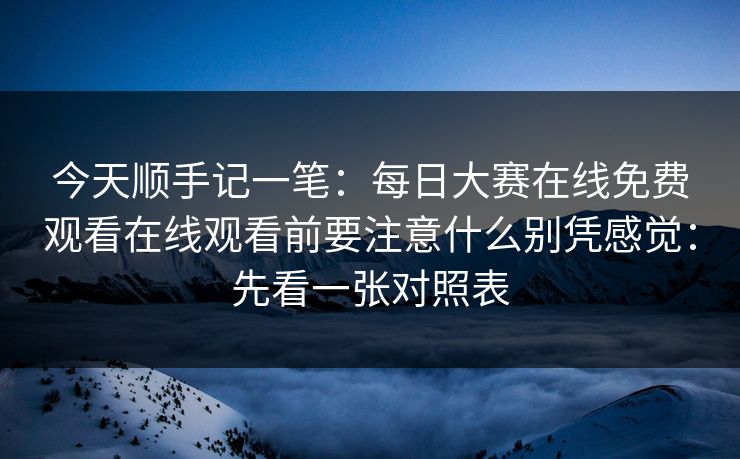 今天顺手记一笔：每日大赛在线免费观看在线观看前要注意什么别凭感觉：先看一张对照表
