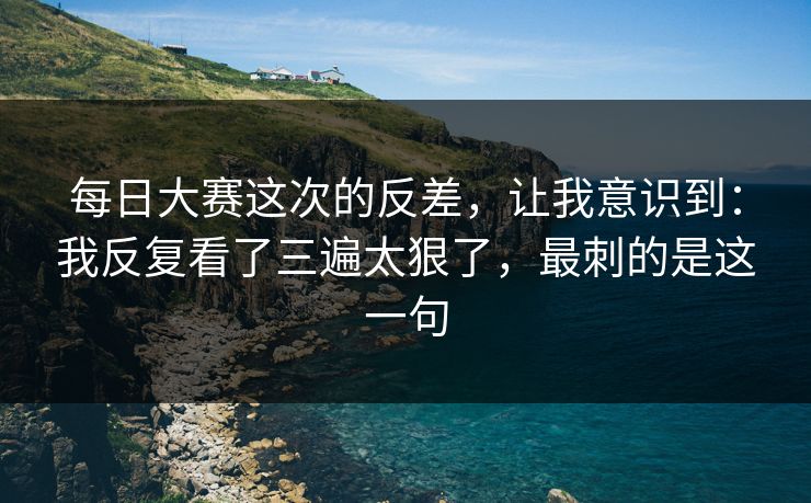 每日大赛这次的反差，让我意识到：我反复看了三遍太狠了，最刺的是这一句