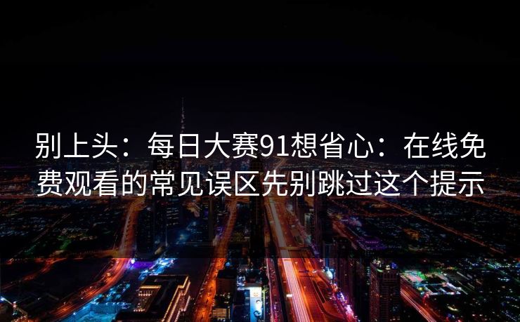 别上头:每日大赛91想省心:在线免费观看的常见误区先别跳过这个提示