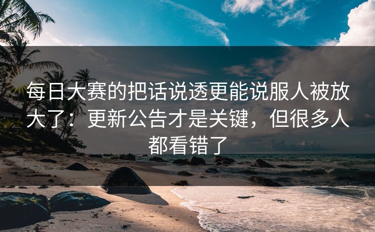 每日大赛的把话说透更能说服人被放大了：更新公告才是关键，但很多人都看错了