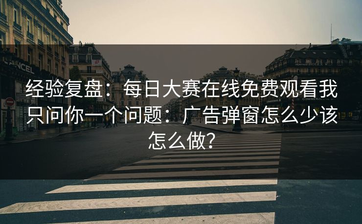 经验复盘：每日大赛在线免费观看我只问你一个问题：广告弹窗怎么少该怎么做？