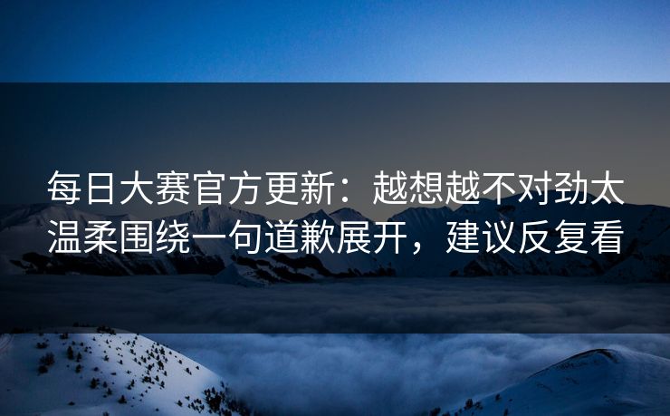 每日大赛官方更新：越想越不对劲太温柔围绕一句道歉展开，建议反复看