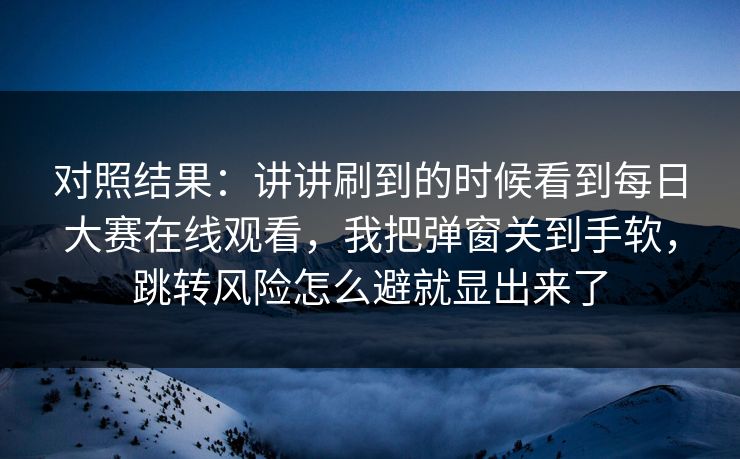 对照结果：讲讲刷到的时候看到每日大赛在线观看，我把弹窗关到手软，跳转风险怎么避就显出来了