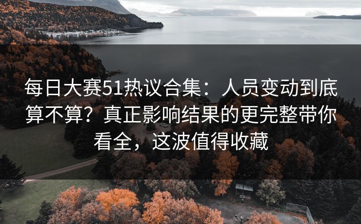 每日大赛51热议合集：人员变动到底算不算？真正影响结果的更完整带你看全，这波值得收藏