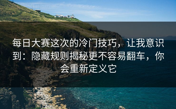 每日大赛这次的冷门技巧，让我意识到：隐藏规则揭秘更不容易翻车，你会重新定义它