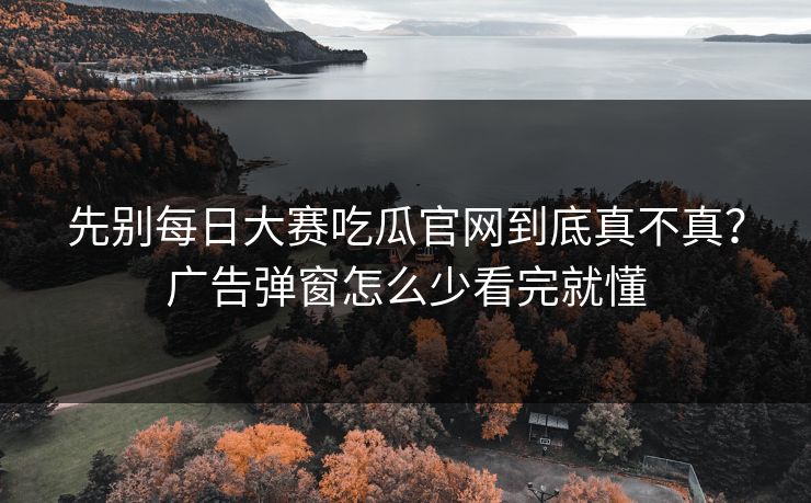 先别每日大赛吃瓜官网到底真不真？广告弹窗怎么少看完就懂