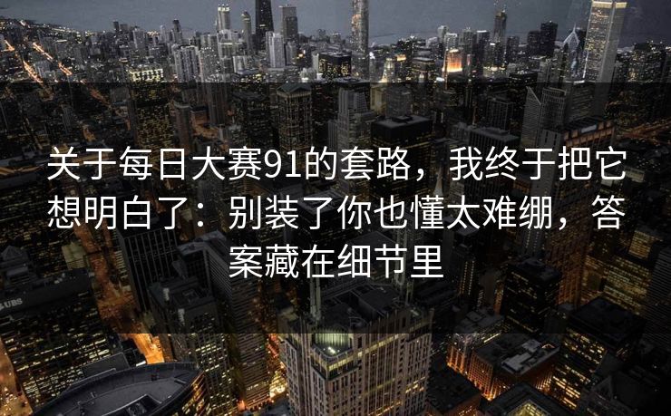 关于每日大赛91的套路,我终于把它想明白了:别装了你也懂太难绷,答案藏在细节里